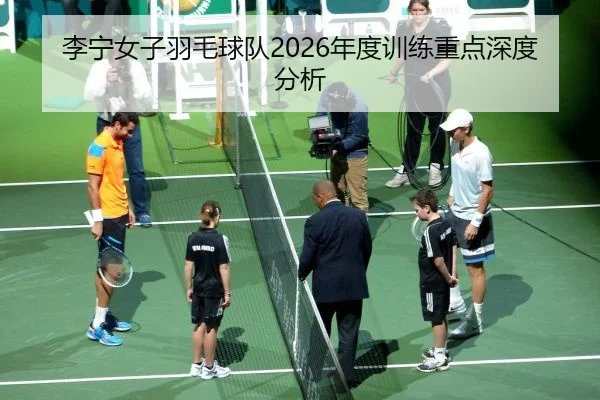 李宁女子羽毛球队2026年度训练重点深度分析
